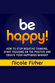 Be Happy!: How to Stop Negative Thinking, Start Focusing on the Positive, and Create Your Happiness Mindset